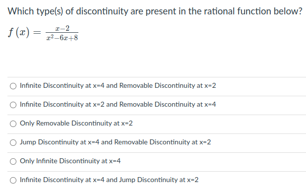 Which type(s) of discontinuity are present in the rational function below?
f (x) =
r-2
x²_6x+8
Infinite Discontinuity at x=4 and Removable Discontinuity at x=2
Infinite Discontinuity at x=2 and Removable Discontinuity at x=4
Only Removable Discontinuity at x=2
Jump Discontinuity at x=4 and Removable Discontinuity at x=2
Only Infinite Discontinuity at x=4
O Infinite Discontinuity at x=4 and Jump Discontinuity at x=2
