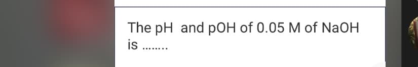 The pH and pOH of 0.05 M of NaOH
is .
