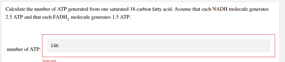 Calculate the number of ATP generated from one saturated 18-carbon fatty acid. Assume that each NADH molecule generates
2.5 ATP and that each FADH, molecule generates 1.5 ATP.
146
number of ATP:
Incorrect