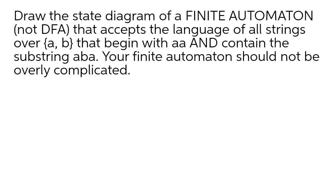 Draw the state diagram of a FINITE AUTOMATON
(not DFA) that accepts the language of all strings
over {a, b} that begin with aa AND contain the
substring aba. Your finite automaton should not be
overly complicated.

