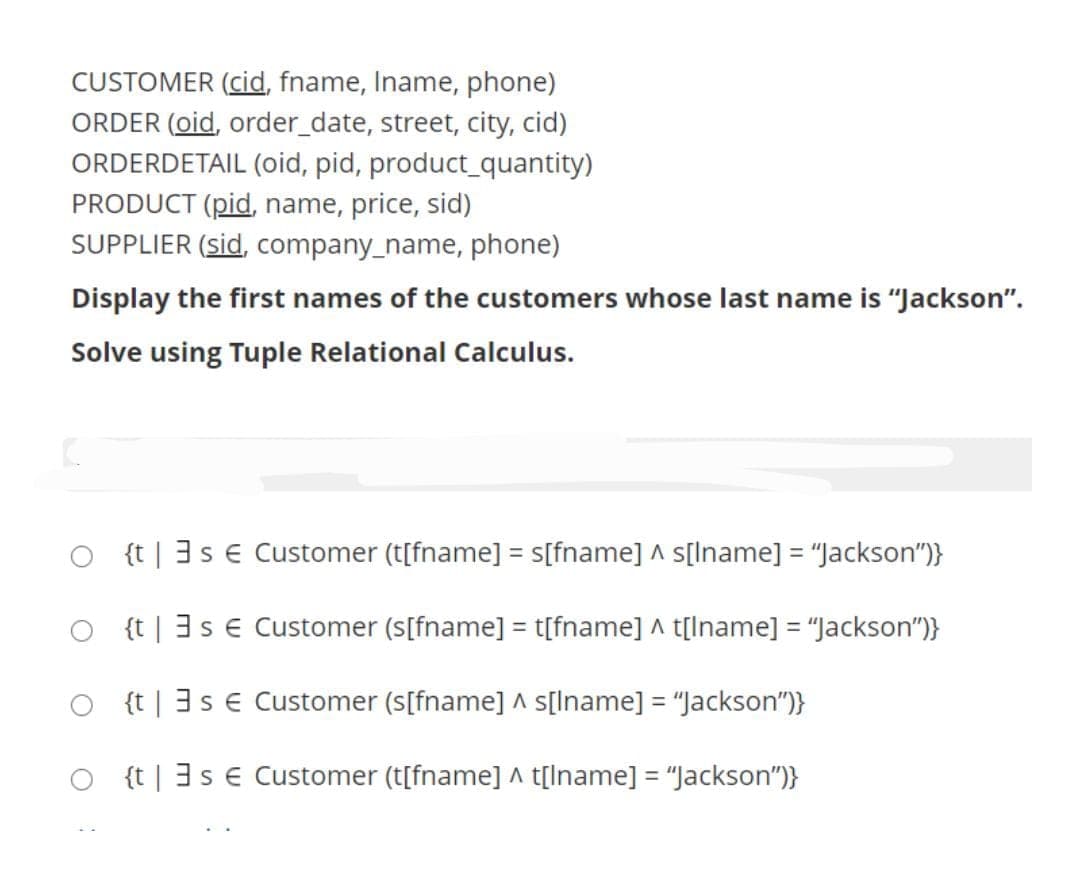 CUSTOMER (cid, fname, Iname, phone)
ORDER (oid, order_date, street, city, cid)
ORDERDETAIL (oid, pid, product_quantity)
PRODUCT (pid, name, price, sid)
SUPPLIER (sid, company_name, phone)
Display the first names of the customers whose last name is "Jackson".
Solve using Tuple Relational Calculus.
