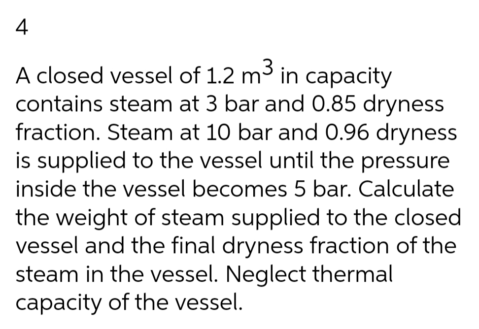 4
3
A closed vessel of 1.2 m in capacity
contains steam at 3 bar and 0.85 dryness
fraction. Steam at 10 bar and 0.96 dryness
is supplied to the vessel until the pressure
inside the vessel becomes 5 bar. Calculate
the weight of steam supplied to the closed
vessel and the final dryness fraction of the
steam in the vessel. Neglect thermal
capacity of the vessel.
