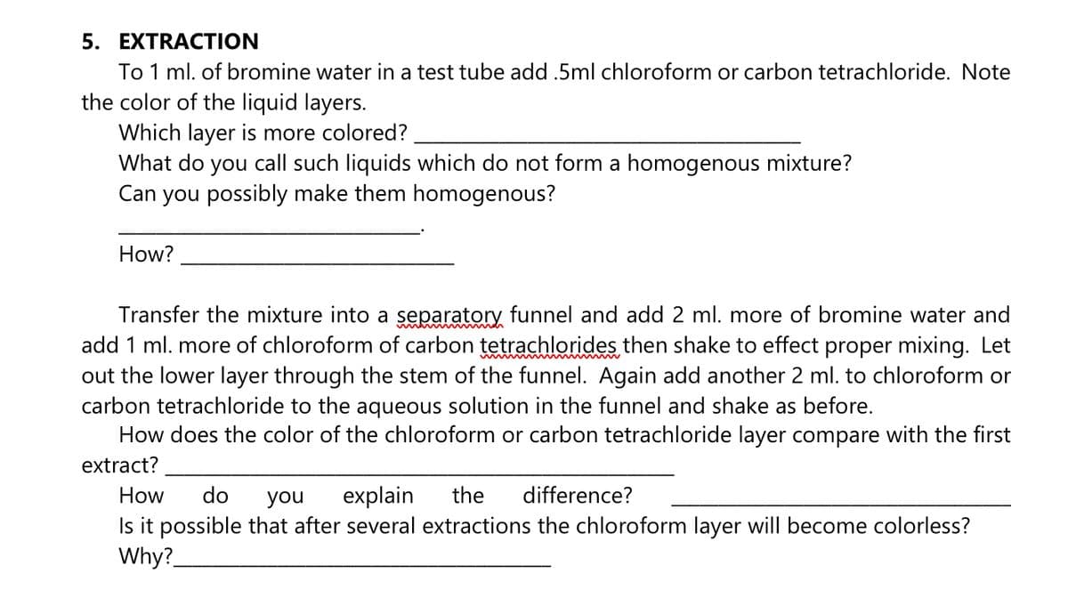 5. EXTRACTION
To 1 ml. of bromine water in a test tube add .5ml chloroform or carbon tetrachloride. Note
the color of the liquid layers.
Which layer is more colored?
What do you call such liquids which do not form a homogenous mixture?
Can you possibly make them homogenous?
How?
Transfer the mixture into a separatory funnel and add 2 ml. more of bromine water and
add 1 ml. more of chloroform of carbon tetrachlorides then shake to effect proper mixing. Let
out the lower layer through the stem of the funnel. Again add another 2 ml. to chloroform or
carbon tetrachloride to the aqueous solution in the funnel and shake as before.
How does the color of the chloroform or carbon tetrachloride layer compare with the first
extract?
How
do
you
explain
the
difference?
Is it possible that after several extractions the chloroform layer will become colorless?
Why?
