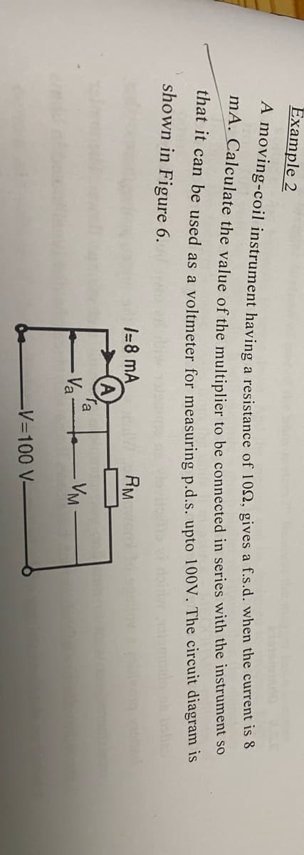 Example 2
A moving-coil instrument having a resistance of 102, gives a f.s.d. when the current is 8
mA. Calculate the value of the multiplier to be connected in series with the instrument so
that it can be used as a voltmeter for measuring p.d.s. upto 100V. The circuit diagram is
bole
shown in Figure 6.
1=8 mA
RM
Ta
Va
VM
-V3D100 V-
