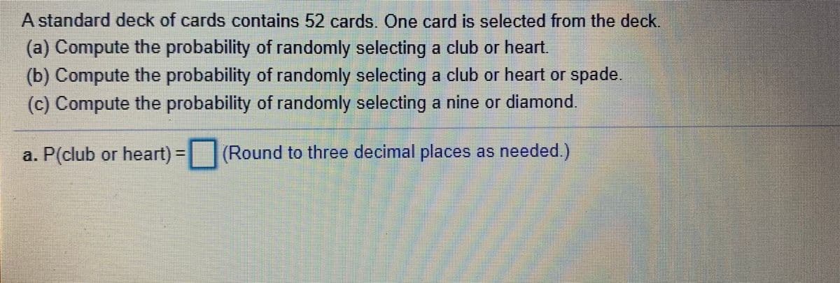 A standard deck of cards contains 52 cards. One card is selected from the deck
(a) Compute the probability of randomly selecting a club or heart.
(b) Compute the probability of randomly selecting a club or heart or spade.
(c) Compute the probability of randomly selecting a nine or diamond.
a. P(club or heart) - (Round to three decimal places as needed.)
