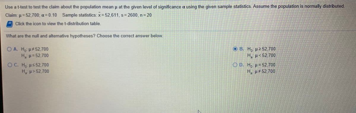 Use a t-test to test the claim about the population mean u at the given level of significance a using the given sample statistics Assume the population is normally distributed
Claim: p=52,700; a = 0.10
Sample statistics: x = 52,611, s = 2600, n= 20
Click the icon to view the t-distribution table.
What are the null and alternative hypotheses? Choose the correct answer below.
O A. Ho p#52,700
H, p=52,700
O B. H, p2 52.700
H, p<52,700
O C. H, us52,700
H, p>52,700
O D. H, p-52.700
H p 52.700
