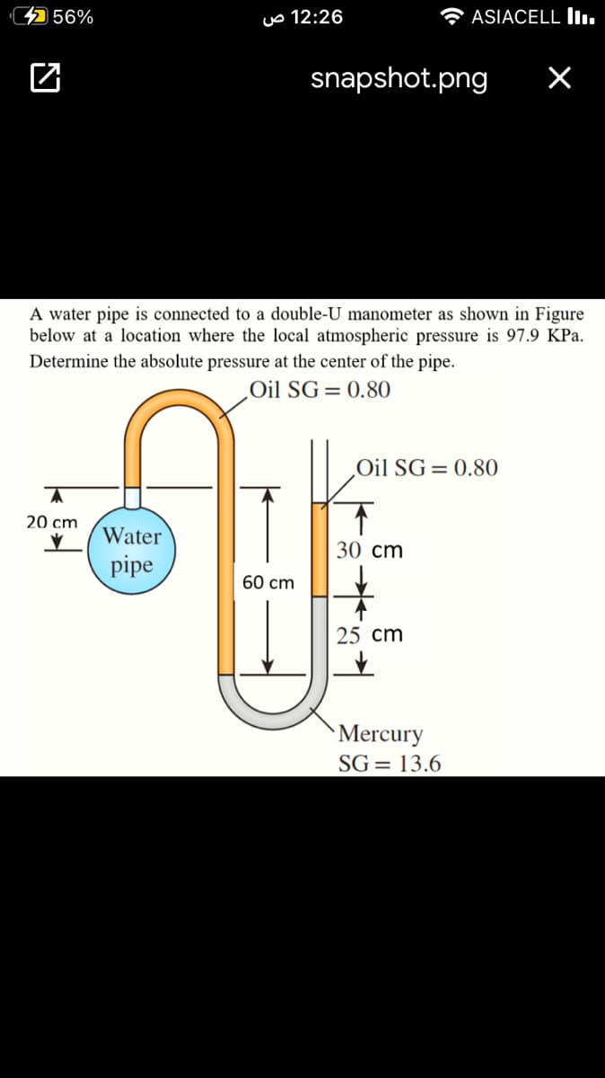4 56%
uo 12:26
A ASIACELL l.
snapshot.png
A water pipe is connected to a double-U manometer as shown in Figure
below at a location where the local atmospheric pressure is 97.9 KPa.
Determine the absolute pressure at the center of the pipe.
Oil SG=0.80
‚Oil SG= 0.80
20 cm
Water
30 cm
pipe
60 cm
25 cm
Mercury
SG = 13.6
