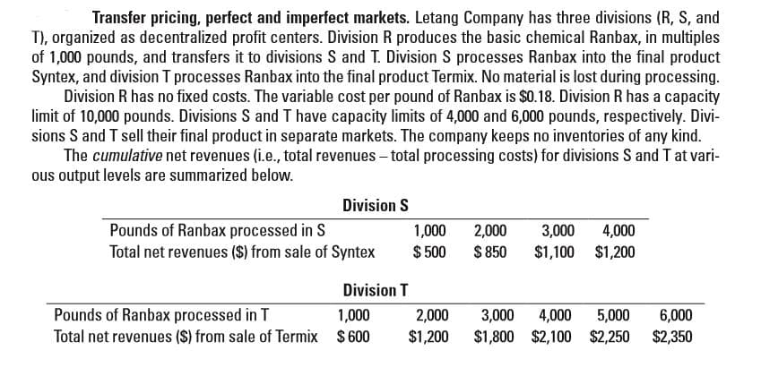 Transfer pricing, perfect and imperfect markets. Letang Company has three divisions (R, S, and
T), organized as decentralized profit centers. Division R produces the basic chemical Ranbax, in multiples
of 1,000 pounds, and transfers it to divisions S and T. Division S processes Ranbax into the final product
Syntex, and division T processes Ranbax into the final product Termix. No material is lost during processing.
Division R has no fixed costs. The variable cost per pound of Ranbax is $0.18. Division R has a capacity
limit of 10,000 pounds. Divisions S and T have capacity limits of 4,000 and 6,000 pounds, respectively. Divi-
sions S and T sell their final product in separate markets. The company keeps no inventories of any kind.
The cumulative net revenues (i.e., total revenues – total processing costs) for divisions S and T at vari-
ous output levels are summarized below.
Division S
Pounds of Ranbax processed in S
Total net revenues ($) from sale of Syntex
4,000
$1,100 $1,200
1,000
2,000
3,000
$ 500
$ 850
Division T
Pounds of Ranbax processed in T
Total net revenues ($) from sale of Termix $600
6,000
$2,350
1,000
2,000
3,000 4,000
$1,800 $2,100 $2,250
5,000
$1,200
