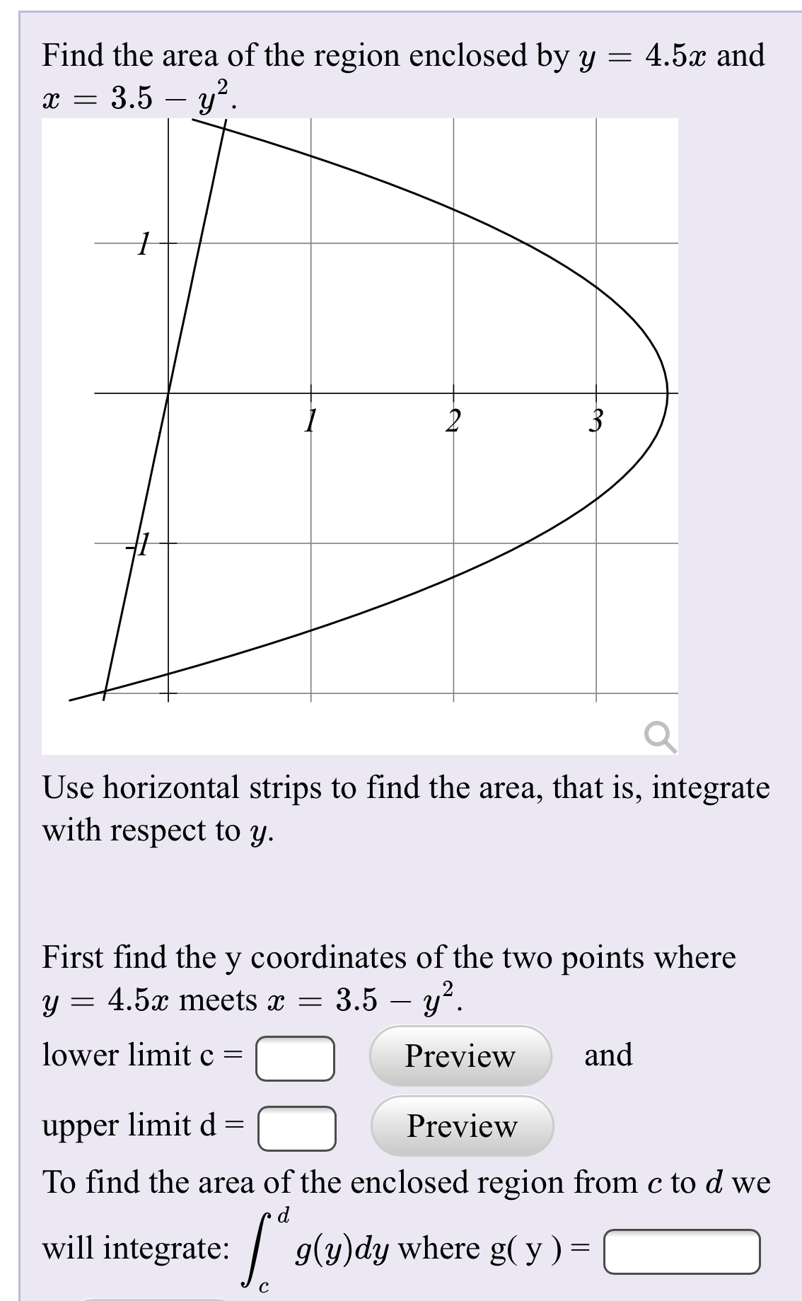 Find the area of the region enclosed by y =
4.5x and
х — 3.5 — у"
-
2
3
Use horizontal strips to find the area, that is, integrate
with respect to y.
First find the y coordinates of the two points where
y = 4.5x meets x = 3.5 – y².
-
lower limit c =
Preview
and
upper limit d =
Preview
To find the area of the enclosed region from c to d we
will integrate:
| g(y)dy where g( y ) =
