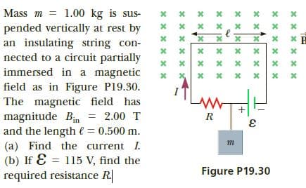 Mass m = 1.00 kg is sus-
pended vertically at rest by
an insulating string con-
nected to a circuit partially
immersed in a magnetic
x.
field as in Figure P19.30.
The magnetic field has
magnitude Bin = 2.00 T
and the length € = 0.500 m.
(a) Find the current I.
(b) If E = 115 V, find the
required resistance R
R
Figure P19.30
