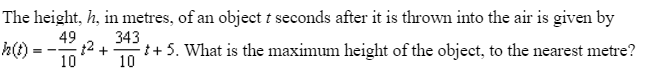 The height, h, in metres, of an object t seconds after it is thrown into the air is given by
49
12 +
10
343
h()-
++ 5. What is the maximum height of the object, to the nearest metre?
= --
10
