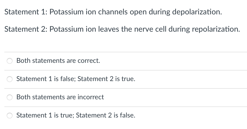 Statement
1: Potassium ion channels open during depolarization.
Statement 2: Potassium ion leaves the nerve cell during repolarization.
Both statements are correct.
Statement 1 is false; Statement 2 is true.
Both statements are incorrect
Statement 1 is true; Statement 2 is false.