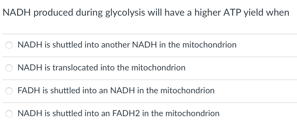 NADH produced during glycolysis will have a higher ATP yield when
NADH is shuttled into another NADH in the mitochondrion
NADH is translocated into the mitochondrion
FADH is shuttled into an NADH in the mitochondrion
NADH is shuttled into an FADH2 in the mitochondrion