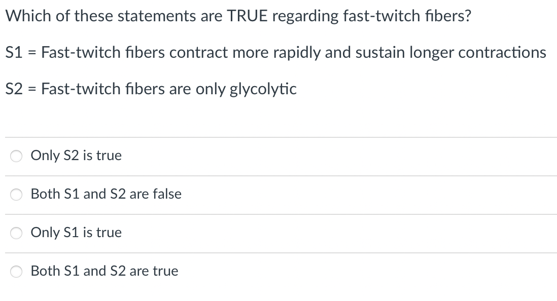 Which of these statements are TRUE regarding fast-twitch fibers?
S1 = Fast-twitch fibers contract more rapidly and sustain longer contractions
S2 = Fast-twitch fibers are only glycolytic
Only S2 is true
Both S1 and S2 are false
Only S1 is true
Both S1 and S2 are true