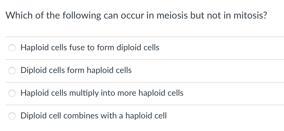 Which of the following can occur in meiosis but not in mitosis?
Haploid cells fuse to form diploid cells
Diploid cells form haploid cells
Haploid cells multiply into more haploid cells
Diploid cell combines with a haploid cell