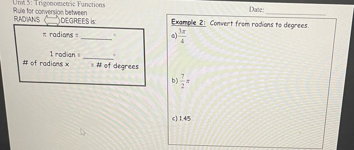 Unit 5: Trigonometric Functions
Rule for conversion between
RADIANS
DEGREES is:
π radians =
1 radian =
# of radians x
= # of degrees
Example 2: Convert from radians to degrees.
3π
a)
4
7/2
b) =/= π
Date:
c) 1.45