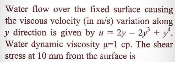 Water flow over the fixed surface causing
the viscous velocity (in m/s) variation along
y direction is given by u = 2y – 2y + y".
Water dynamic viscosity u=1 cp. The shear
4
-
stress at 10 mm from the surface is
