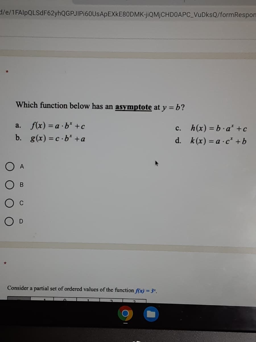 3/e/1FAlpQLSdF62yhQGPJIPi60UsApEXkE80DMK-jiQMjCHDOAPC_VuDksQ/formRespon
Which function below has an asymptote at y = b?
a. f(x) = a ·b* +c
h(x) = b.a* +c
d. k(x) = a ·c* +b
с.
b. g(x) = c ·b* +a
O A
C
O D
Consider a partial set of ordered values of the function f(x) = 3*.
