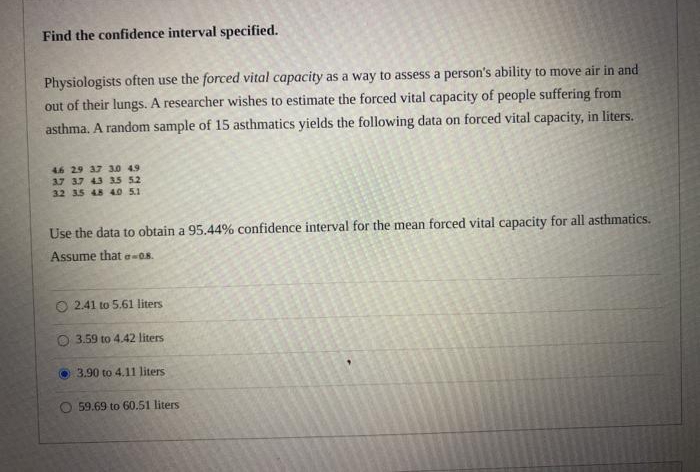 Find the confidence interval specified.
Physiologists often use the forced vital capacity as a way to assess a person's ability to move air in and
out of their lungs. A researcher wishes to estimate the forced vital capacity of people suffering from
asthma. A random sample of 15 asthmatics yields the following data on forced vital capacity, in liters.
46 29 37 3.0 49
37 37 43 35 52
32 3.5 48 40 5.1
Use the data to obtain a 95.44% confidence interval for the mean forced vital capacity for all asthmatics.
Assume that e-08.
O 2.41 to 5.61 liters
O 3.59 to 4.42 liters
3.90 to 4.11 liters
O 59.69 to 60.51 liters
