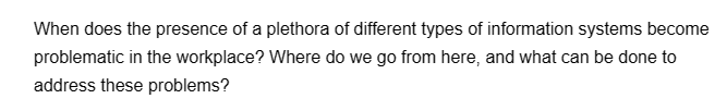 When does the presence of a plethora of different types of information systems become
problematic in the workplace? Where do we go from here, and what can be done to
address these problems?