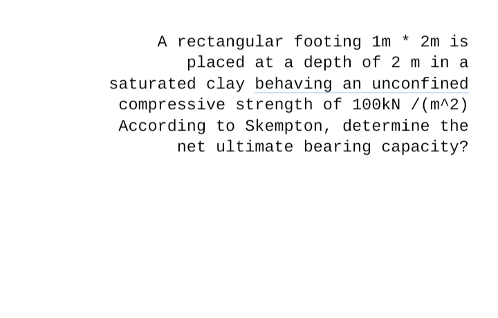 A rectangular footing 1m * 2m is
placed at a depth of 2 m in a
saturated clay behaving an unconfined
compressive strength of 100kN /(m^2)
According to Skempton, determine the
net ultimate bearing capacity?
