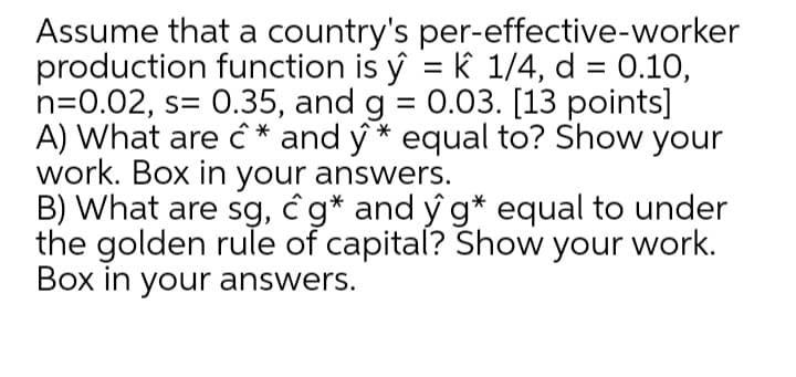 Assume that a country's per-effective-worker
production function is ý = k 1/4, d = 0.10,
n=0.02, s= 0.35, and g = 0.03. [13 points]
A) What are ĉ * and ý * equal to? Show your
work. Box in your answers.
B) What are sg, ĉ g* and ý g* equal to under
the golden rule of capital? Show your work.
Box in your answers.
