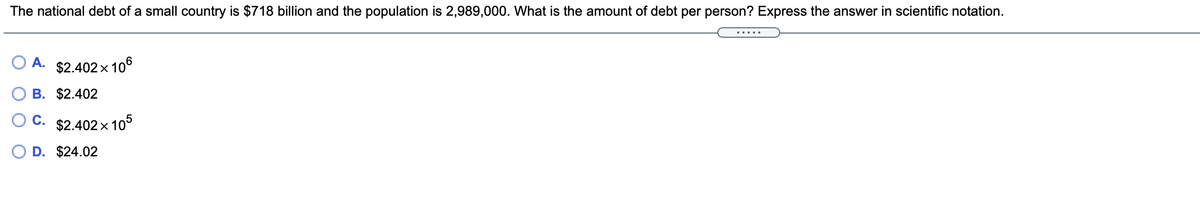 The national debt of a small country is $718 billion and the population is 2,989,000. What is the amount of debt per person? Express the answer in scientific notation.
.....
A.
$2.402 x 106
B. $2.402
C. $2.402 x 105
D. $24.02
