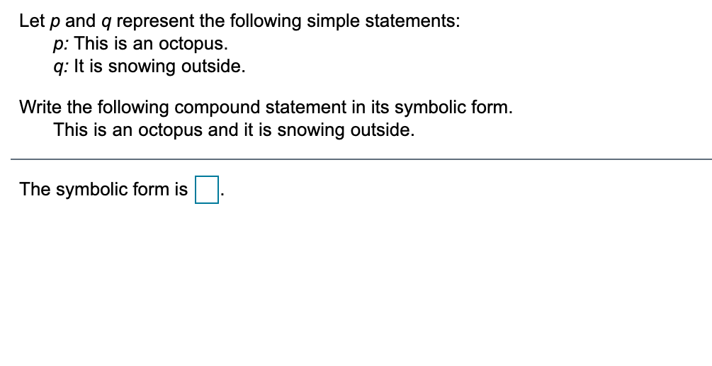 Let p and q represent the following simple statements:
p: This is an octopus.
q: It is snowing outside.
Write the following compound statement in its symbolic form.
This is an octopus and it is snowing outside.
The symbolic form is.
