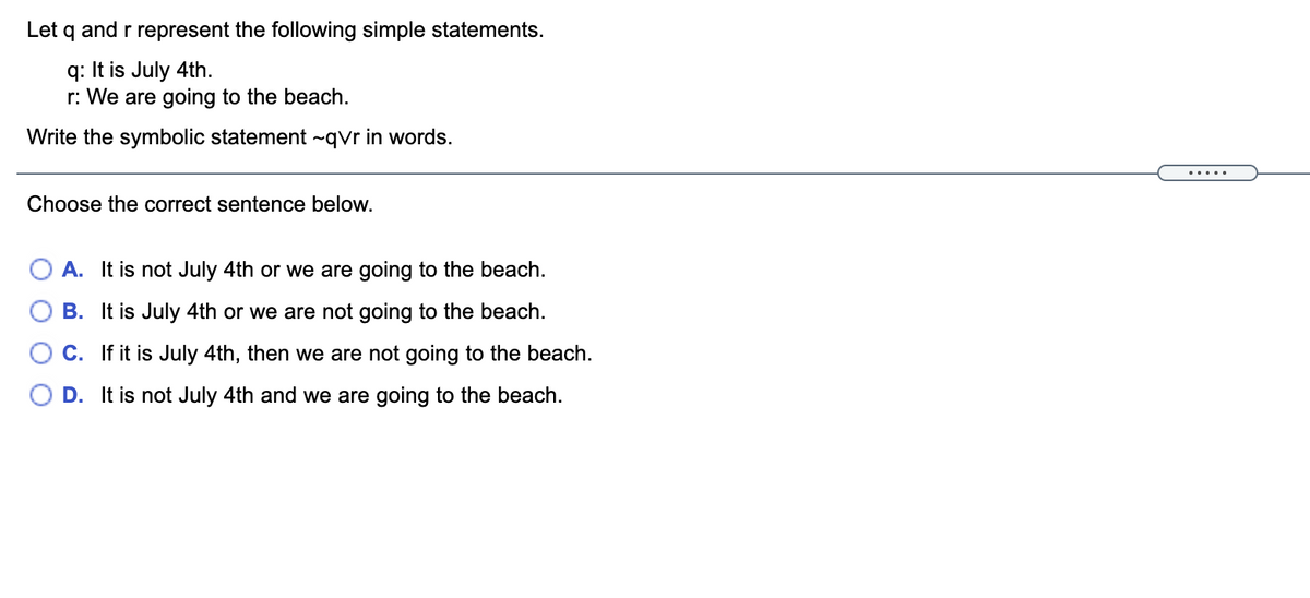 Let q and r represent the following simple statements.
q: It is July 4th.
r: We are going to the beach.
Write the symbolic statement ~qvr in words.
.....
Choose the correct sentence below.
A. It is not July 4th or we are going to the beach.
B. It is July 4th or we are not going to the beach.
C. If it is July 4th, then we are not going to the beach.
D. It is not July 4th and we are going to the beach.
