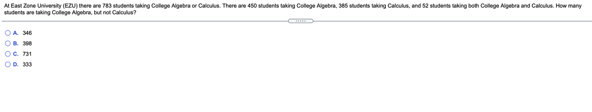 At East Zone University (EZU) there are 783 students taking College Algebra or Calculus. There are 450 students taking College Algebra, 385 students taking Calculus, and 52 students taking both College Algebra and Calculus. How many
students are taking College Algebra, but not Calculus?
.....
О А. 346
В. 398
С. 731
D. 333
