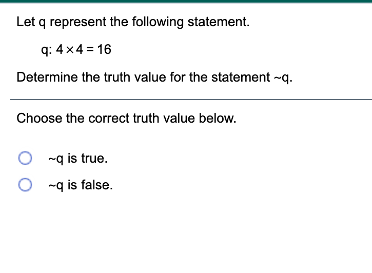 Let q represent the following statement.
q: 4x4 = 16
Determine the truth value for the statement ~q.
Choose the correct truth value below.
~q is true.
~q is false.
