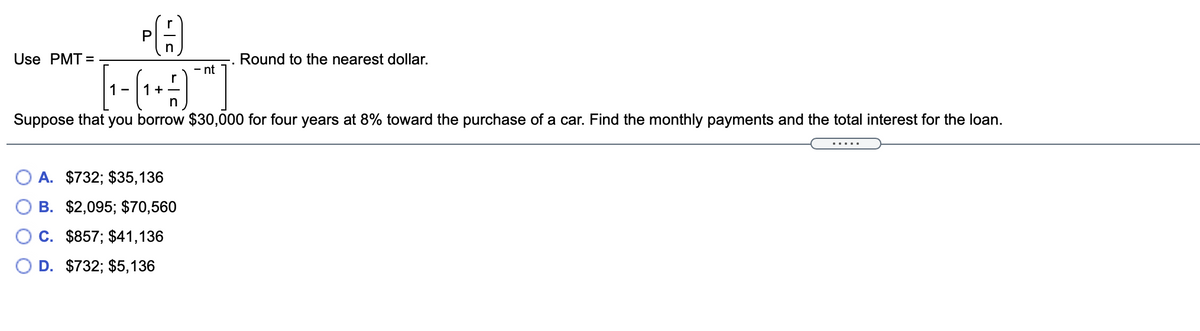 P
Use PMT =
Round to the nearest dollar.
- nt
1 -
1+ -
n
Suppose that you borrow $30,000 for four years at 8% toward the purchase of a car. Find the monthly payments and the total interest for the loan.
.....
O A. $732; $35,136
В. $2,095; $70,560
C. $857; $41,136
D. $732; $5,136
