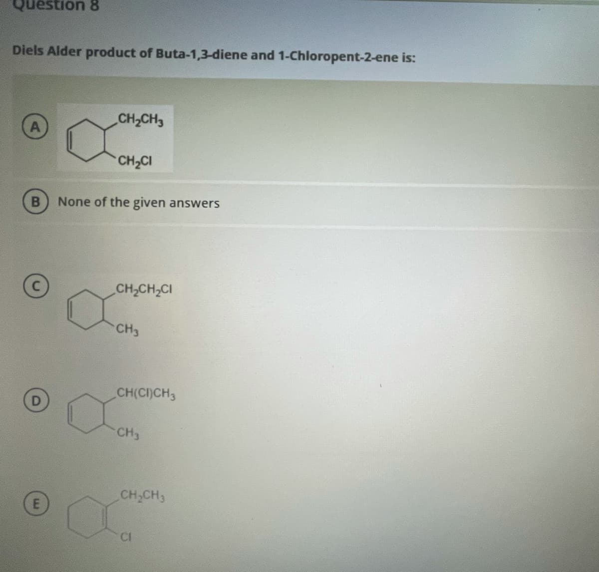 Question 8
Diels Alder product of Buta-1,3-diene and 1-Chloropent-2-ene is:
CH2CH3
CH2CI
None of the given answers
CH,CH,CI
CH3
CH(CI)CH3
CH3
CH,CH3
CI
E.

