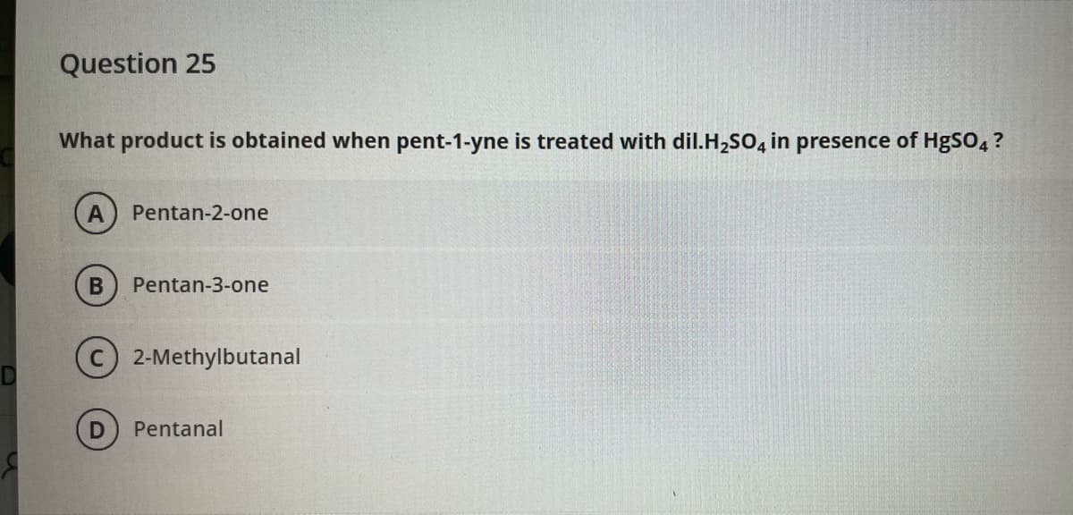 Question 25
What product is obtained when pent-1-yne is treated with dil.H,so, in presence of HgSo, ?
A
Pentan-2-one
Pentan-3-one
2-Methylbutanal
Pentanal
