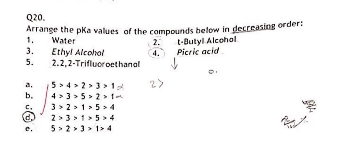Q20.
Arrange the pka values of the compounds below in decreasing order:
1.
t-Butyl Alcohol.
Picric acid
Water
2.
3.
Ethyl Alcohol
2.2,2-Trifluoroethanol
4.
5.
5 > 4 > 2 > 3 > 12
2>
a.
b.
4 > 3 > 5 > 2 >1
C.
3 > 2 > 1> 5> 4
d,)
2 > 3 > 1> 5 > 4
5 > 2 > 3 > 1> 4
