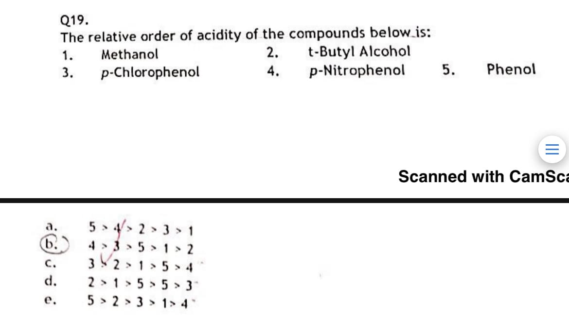 Q19.
The relative order of acidity of the compounds below.is:
t-Butyl Alcohol
p-Nitrophenol
1.
Methanol
2.
3.
p-Chlorophenol
4.
5.
Phenol
Scanned with CamSca
5 > 4/> 2 > 3 > 1
b.
а.
4 > 3 > 5 >1 > 2
C.
32 > 1 > 5 > 4
d.
2 > 1 > 5 > 5 >
е.
5 > 2 > 3 > 1> 4
