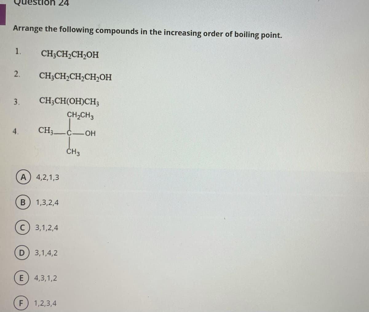 on 24
Arrange the following compounds in the increasing order of boiling point.
1.
CH;CH,CH,OH
2.
CH;CH,CH,CH,OH
3.
CH;CH(OH)CH3
CH2CH3
4.
CH3-
Č.
HO.
ČH3
A
4,2,1,3
В
1,3,2,4
3,1,2,4
3,1,4,2
4,3,1,2
F
1,2,3,4
