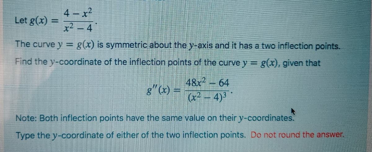 4 - x2
Let g(x) =
%3D
The curve y = g(x) is symmetric about the y-axis and it has a two inflection points.
%3D
Find the y-coordinate of the inflection points of the curve y = g(x), given that
48x-64
g" (x) =
(x² – 4)3
Note: Both inflection points have the same value on their y-coordinates.
Type the y-coordinate of either of the two inflection points. Do not round the answer.
