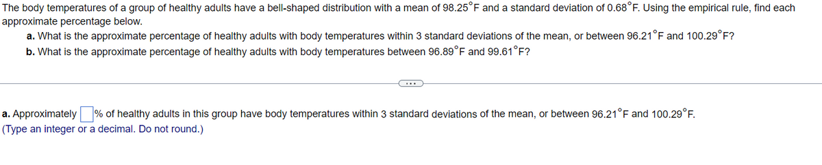 The body temperatures of a group of healthy adults have a bell-shaped distribution with a mean of 98.25°F and a standard deviation of 0.68°F. Using the empirical rule, find each
approximate percentage below.
a. What is the approximate percentage of healthy adults with body temperatures within 3 standard deviations of the mean, or between 96.21°F and 100.29°F?
b. What is the approximate percentage of healthy adults with body temperatures between 96.89°F and 99.61°F?
C...
a. Approximately % of healthy adults in this group have body temperatures within 3 standard deviations of the mean, or between 96.21°F and 100.29°F.
(Type an integer or a decimal. Do not round.)