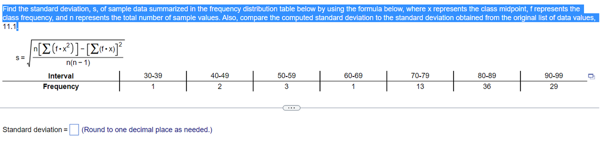 Find the standard deviation, s, of sample data summarized in the frequency distribution table below by using the formula below, where x represents the class midpoint, f represents the
class frequency, and n represents the total number of sample values. Also, compare the computed standard deviation to the standard deviation obtained from the original list of data values,
11.1.
S=
π[Σ(1•x?)]-[Σ(-x)]*
n(n-1)
Interval
Frequency
Standard deviation =
30-39
1
H
40-49
2
(Round to one decimal place as needed.)
50-59
3
60-69
1
+
70-79
13
+
80-89
36
+
90-99
29