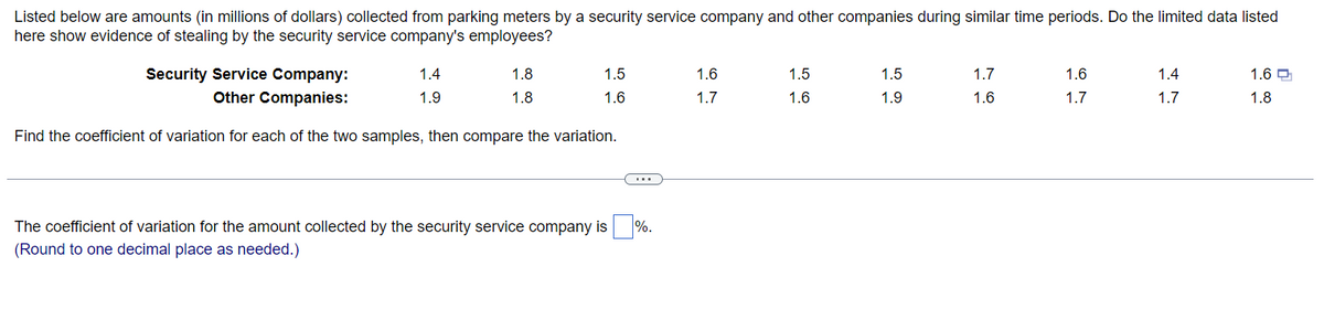 Listed below are amounts (in millions of dollars) collected from parking meters by a security service company and other companies during similar time periods. Do the limited data listed
here show evidence of stealing by the security service company's employees?
Security Service Company:
Other Companies:
Find the coefficient of variation for each of the two samples, then compare the variation.
1.4
1.9
1.8
1.8
1.5
1.6
The coefficient of variation for the amount collected by the security service company is %.
(Round to one decimal place as needed.)
1.6
1.7
1.5
1.6
1.5
1.9
1.7
1.6
1.6
1.7
1.4
1.7
1.6
1.8