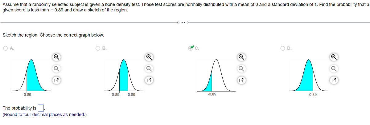 Assume that a randomly selected subject is given a bone density test. Those test scores are normally distributed with a mean of 0 and a standard deviation of 1. Find the probability that a
given score is less than 0.89 and draw a sketch of the region.
Sketch the region. Choose the correct graph below.
O A.
-0.89
The probability is
(Round to four decimal places as needed.)
B.
-0.89
0.89
C.
A
-0.89
D.
0.89