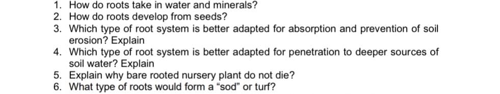1. How do roots take in water and minerals?
2. How do roots develop from seeds?
3. Which type of root system is better adapted for absorption and prevention of soil
erosion? Explain
4. Which type of root system is better adapted for penetration to deeper sources of
soil water? Explain
5. Explain why bare rooted nursery plant do not die?
6. What type of roots would form a "sod" or turf?
