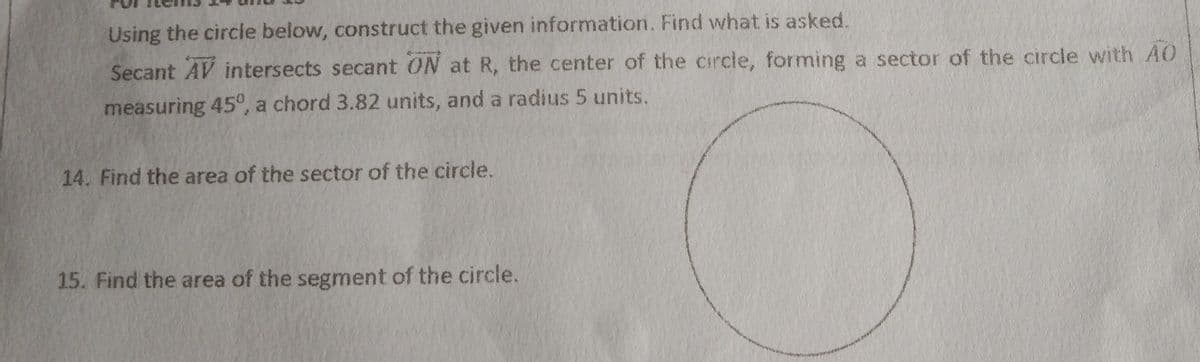 Using the circle below, construct the given information. Find what is asked.
Secant AV intersects secant ON at R, the center of the circle, forming a sector of the circle with AO
measuring 45°, a chord 3.82 units, and a radius 5 units.
14. Find the area of the sector of the circle.
15. Find the area of the segment of the circle.
