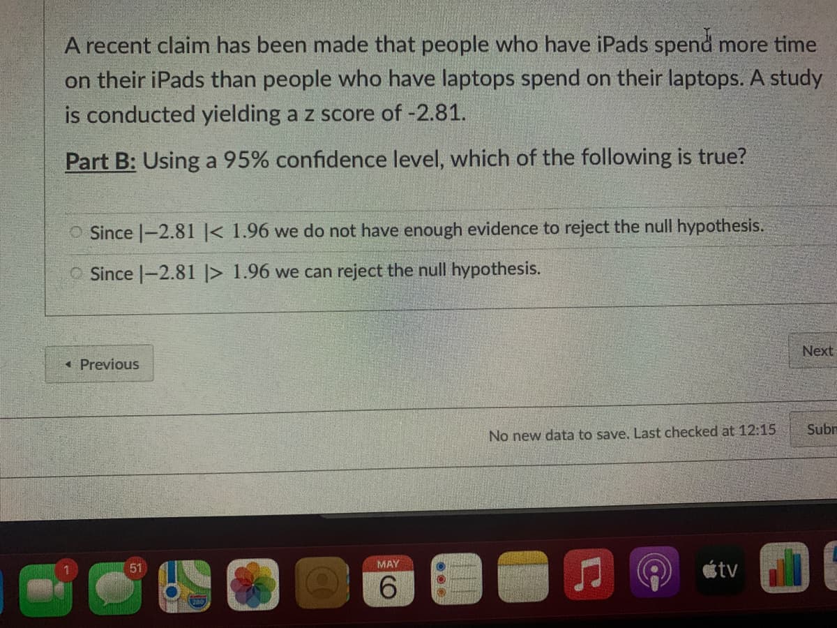 A recent claim has been made that people who have iPads spend more time
on their iPads than people who have laptops spend on their laptops. A study
is conducted yielding a z score of -2.81.
Part B: Using a 95% confidence level, which of the following is true?
O Since |-2.81 < 1.96 we do not have enough evidence to reject the null hypothesis.
O Since |-2.81 |> 1.96 we can reject the null hypothesis.
Next
« Previous
Subr
No new data to save, Last checked at 12:15
MAY
51
étv
6.

