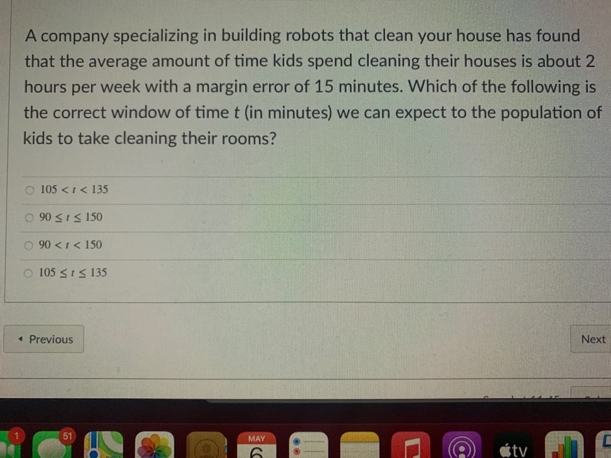 A company specializing in building robots that clean your house has found
that the average amount of time kids spend cleaning their houses is about 2
hours per week with a margin error of 15 minutes. Which of the following is
the correct window of time t (in minutes) we can expect to the population of
kids to take cleaning their rooms?
O 105 <t < 135
O 90 <1< 150
O 90 <t< 150
O 105 <t S 135
« Previous
Next
51
MAY
étv
