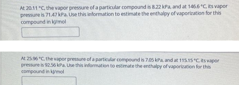 At 20.11 °C, the vapor pressure of a particular compound is 8.22 kPa, and at 146.6 °C, its vapor
pressure is 71.47 kPa. Use this information to estimate the enthalpy of vaporization for this
compound in kJ/mol
At 25.96 °C, the vapor pressure of a particular compound is 7.05 kPa, and at 115.15 °C, its vapor
pressure is 92.56 kPa. Use this information to estimate the enthalpy of vaporization for this
compound in kJ/mol