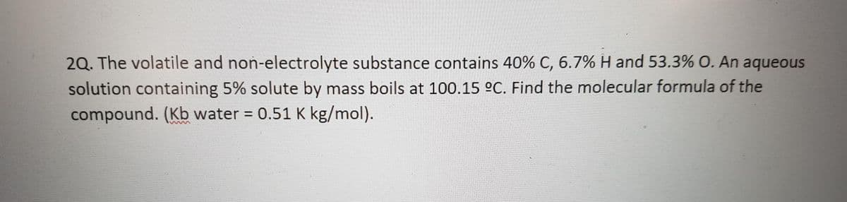 2Q. The volatile and non-electrolyte substance contains 40% C, 6.7% H and 53.3% O. An aqueous
solution containing 5% solute by mass boils at 100.15 °C. Find the molecular formula of the
compound. (Kb water = 0.51 K kg/mol).