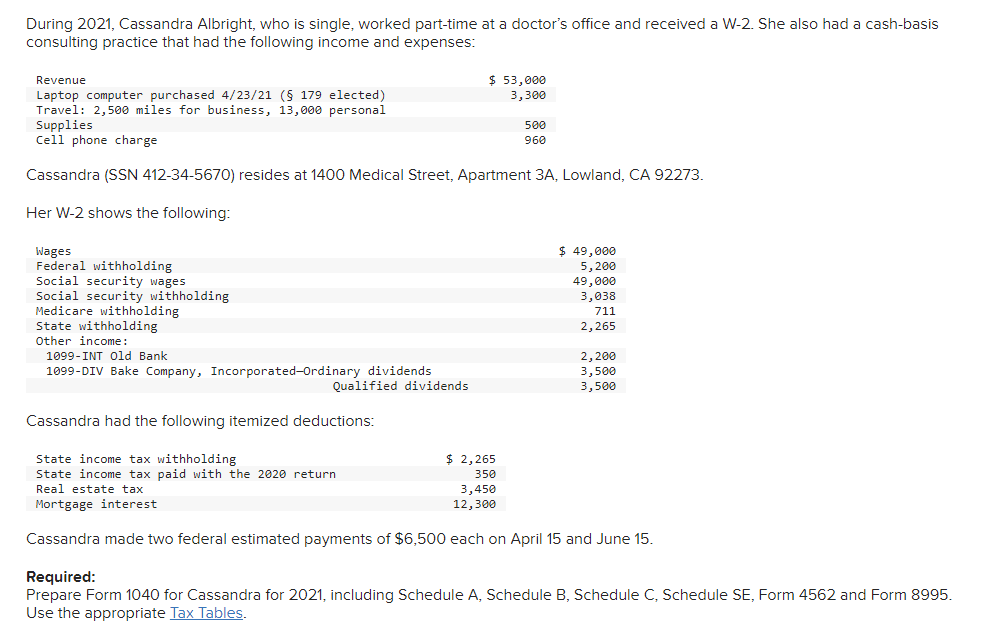 During 2021, Cassandra Albright, who is single, worked part-time at a doctor's office and received a W-2. She also had a cash-basis
consulting practice that had the following income and expenses:
Revenue
$ 53,000
Laptop computer purchased 4/23/21 (§ 179 elected)
3,300
Travel: 2,500 miles for business, 13,000 personal
Supplies
500
Cell phone charge
960
Cassandra (SSN 412-34-5670) resides at 1400 Medical Street, Apartment 3A, Lowland, CA 92273.
Her W-2 shows the following:
Wages
$ 49,000
Federal withholding
5,200
Social security wages
49,000
3,038
Social security withholding
Medicare withholding
711
2,265
State withholding
Other income:
1099-INT Old Bank
2,200
1099-DIV Bake Company, Incorporated-Ordinary dividends
3,500
Qualified dividends
3,500
Cassandra had the following itemized deductions:
State income tax withholding
$ 2,265
State income tax paid with the 2020 return
350
Real estate tax
3,450
Mortgage interest
12,300
Cassandra made two federal estimated payments of $6,500 each on April 15 and June 15.
Required:
Prepare Form 1040 for Cassandra for 2021, including Schedule A, Schedule B, Schedule C, Schedule SE, Form 4562 and Form 8995.
Use the appropriate Tax Tables.