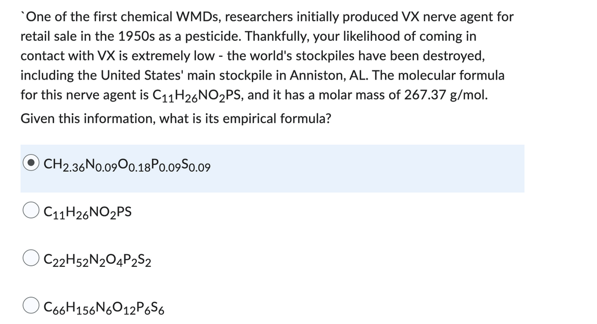 One of the first chemical WMDs, researchers initially produced VX nerve agent for
retail sale in the 1950s as a pesticide. Thankfully, your likelihood of coming in
contact with VX is extremely low - the world's stockpiles have been destroyed,
including the United States' main stockpile in Anniston, AL. The molecular formula
for this nerve agent is C₁1H26NO₂PS, and it has a molar mass of 267.37 g/mol.
Given this information, what is its empirical formula?
OCH2.36N0.09 0.18 P0.09S0.09
C11H26NO2PS
OC22H52N2O4P2S2
C66H156N6O12P6S6